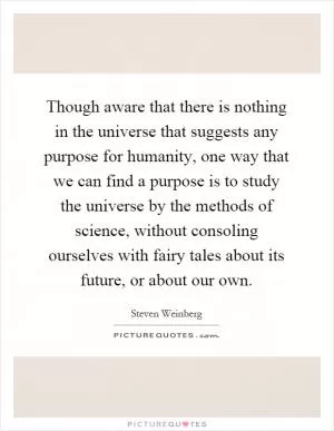 Though aware that there is nothing in the universe that suggests any purpose for humanity, one way that we can find a purpose is to study the universe by the methods of science, without consoling ourselves with fairy tales about its future, or about our own Picture Quote #1