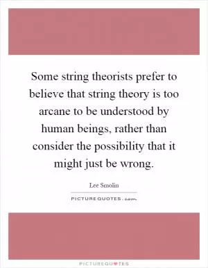 Some string theorists prefer to believe that string theory is too arcane to be understood by human beings, rather than consider the possibility that it might just be wrong Picture Quote #1