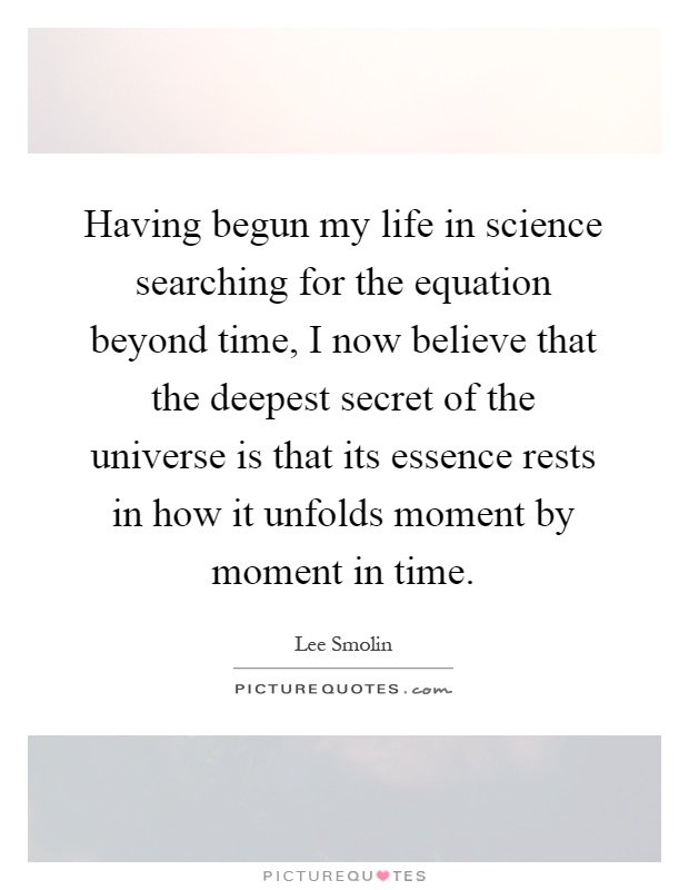 Having begun my life in science searching for the equation beyond time, I now believe that the deepest secret of the universe is that its essence rests in how it unfolds moment by moment in time Picture Quote #1