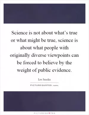 Science is not about what’s true or what might be true, science is about what people with originally diverse viewpoints can be forced to believe by the weight of public evidence Picture Quote #1