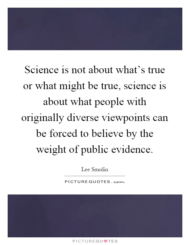 Science is not about what's true or what might be true, science is about what people with originally diverse viewpoints can be forced to believe by the weight of public evidence Picture Quote #1
