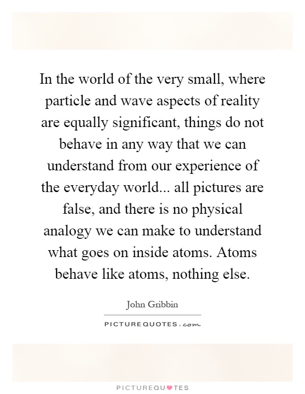 In the world of the very small, where particle and wave aspects of reality are equally significant, things do not behave in any way that we can understand from our experience of the everyday world... all pictures are false, and there is no physical analogy we can make to understand what goes on inside atoms. Atoms behave like atoms, nothing else Picture Quote #1
