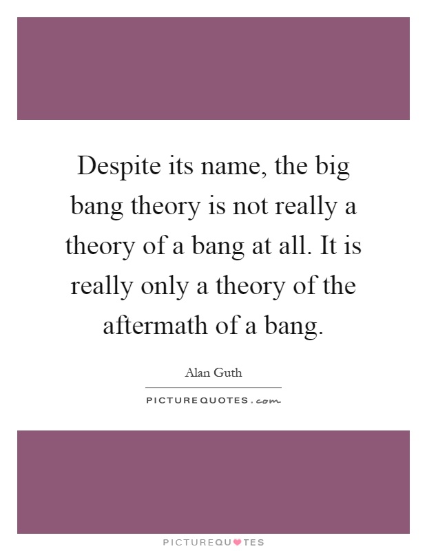Despite its name, the big bang theory is not really a theory of a bang at all. It is really only a theory of the aftermath of a bang Picture Quote #1