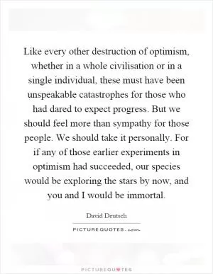 Like every other destruction of optimism, whether in a whole civilisation or in a single individual, these must have been unspeakable catastrophes for those who had dared to expect progress. But we should feel more than sympathy for those people. We should take it personally. For if any of those earlier experiments in optimism had succeeded, our species would be exploring the stars by now, and you and I would be immortal Picture Quote #1