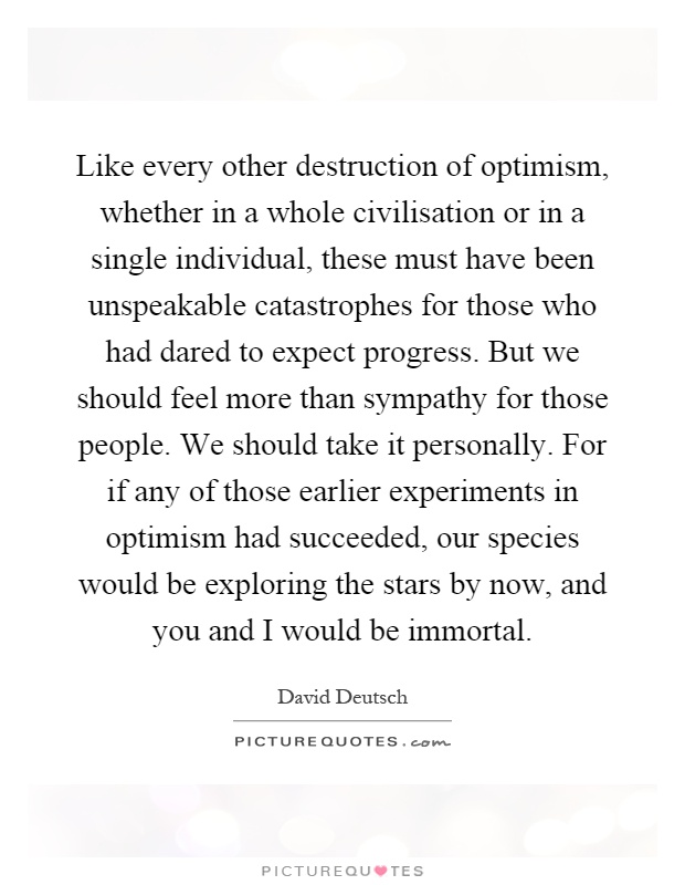 Like every other destruction of optimism, whether in a whole civilisation or in a single individual, these must have been unspeakable catastrophes for those who had dared to expect progress. But we should feel more than sympathy for those people. We should take it personally. For if any of those earlier experiments in optimism had succeeded, our species would be exploring the stars by now, and you and I would be immortal Picture Quote #1