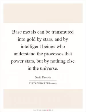 Base metals can be transmuted into gold by stars, and by intelligent beings who understand the processes that power stars, but by nothing else in the universe Picture Quote #1