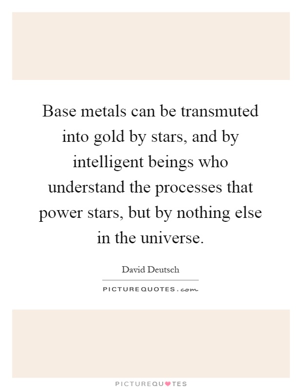 Base metals can be transmuted into gold by stars, and by intelligent beings who understand the processes that power stars, but by nothing else in the universe Picture Quote #1