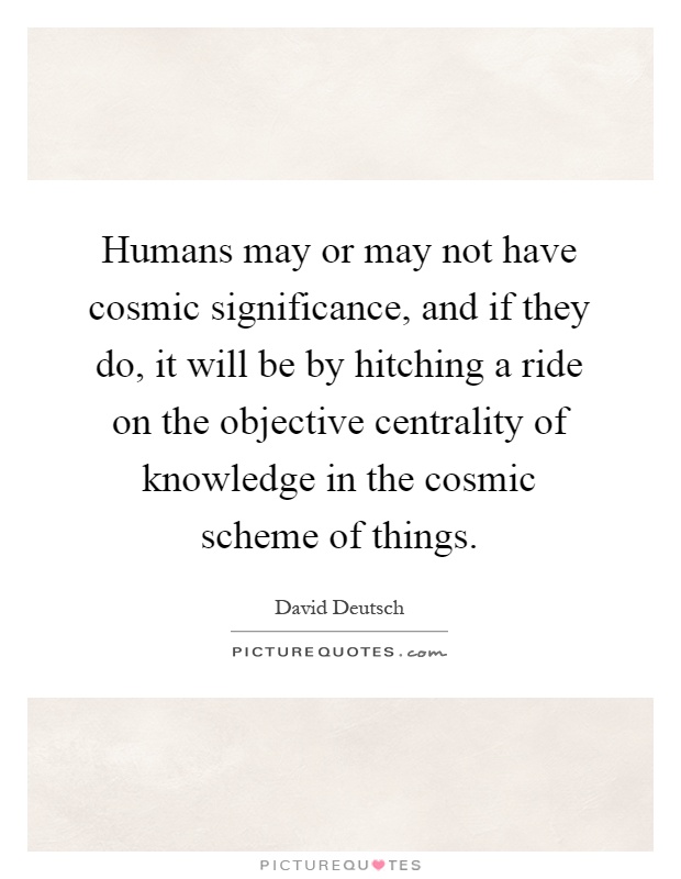 Humans may or may not have cosmic significance, and if they do, it will be by hitching a ride on the objective centrality of knowledge in the cosmic scheme of things Picture Quote #1