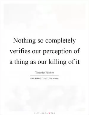 Nothing so completely verifies our perception of a thing as our killing of it Picture Quote #1