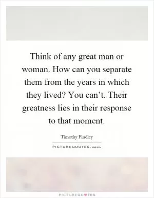 Think of any great man or woman. How can you separate them from the years in which they lived? You can’t. Their greatness lies in their response to that moment Picture Quote #1