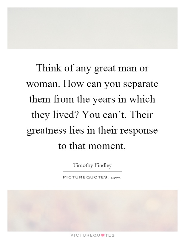 Think of any great man or woman. How can you separate them from the years in which they lived? You can't. Their greatness lies in their response to that moment Picture Quote #1