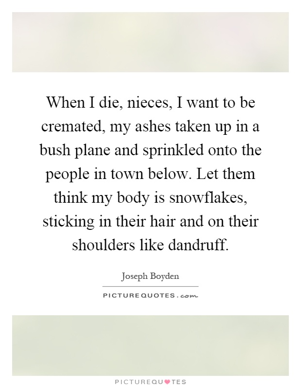 When I die, nieces, I want to be cremated, my ashes taken up in a bush plane and sprinkled onto the people in town below. Let them think my body is snowflakes, sticking in their hair and on their shoulders like dandruff Picture Quote #1