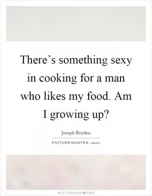 There’s something sexy in cooking for a man who likes my food. Am I growing up? Picture Quote #1