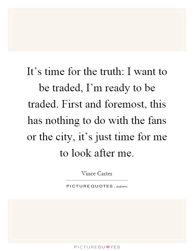 It's time for the truth: I want to be traded, I'm ready to be traded. First and foremost, this has nothing to do with the fans or the city, it's just time for me to look after me Picture Quote #1