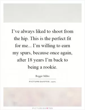 I’ve always liked to shoot from the hip. This is the perfect fit for me... I’m willing to earn my spurs, because once again, after 18 years I’m back to being a rookie Picture Quote #1