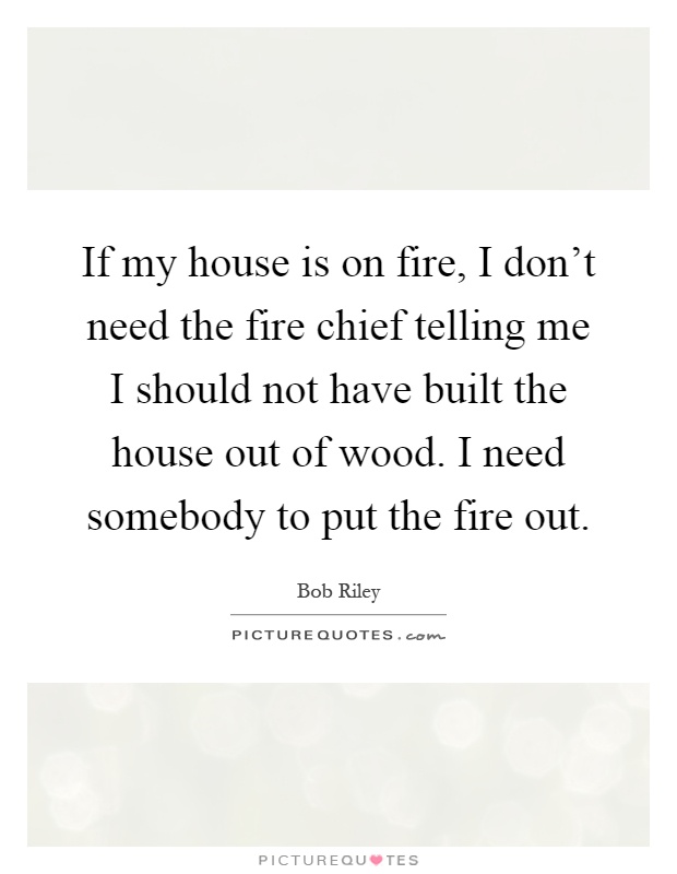 If my house is on fire, I don't need the fire chief telling me I should not have built the house out of wood. I need somebody to put the fire out Picture Quote #1
