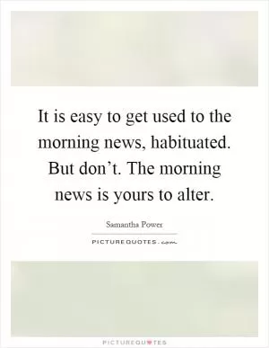 It is easy to get used to the morning news, habituated. But don’t. The morning news is yours to alter Picture Quote #1