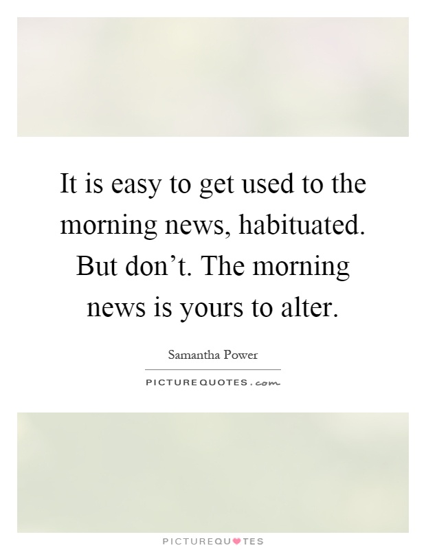It is easy to get used to the morning news, habituated. But don't. The morning news is yours to alter Picture Quote #1