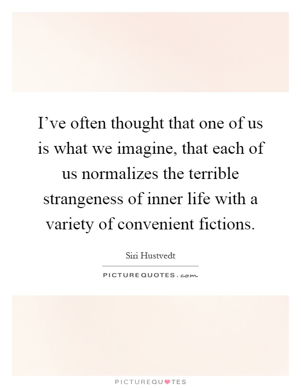 I've often thought that one of us is what we imagine, that each of us normalizes the terrible strangeness of inner life with a variety of convenient fictions Picture Quote #1