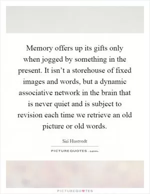 Memory offers up its gifts only when jogged by something in the present. It isn’t a storehouse of fixed images and words, but a dynamic associative network in the brain that is never quiet and is subject to revision each time we retrieve an old picture or old words Picture Quote #1