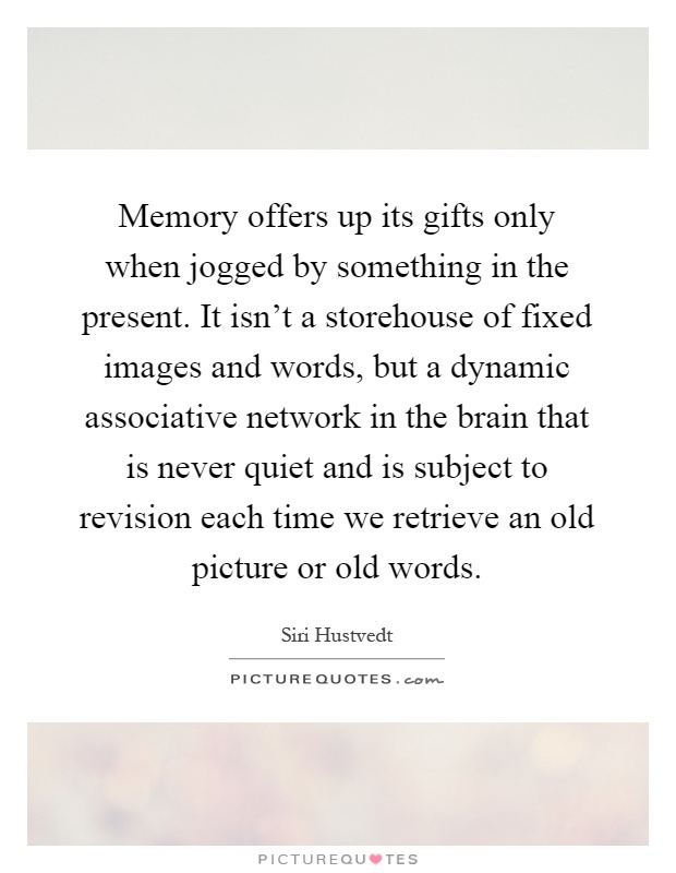 Memory offers up its gifts only when jogged by something in the present. It isn't a storehouse of fixed images and words, but a dynamic associative network in the brain that is never quiet and is subject to revision each time we retrieve an old picture or old words Picture Quote #1