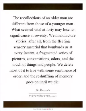 The recollections of an older man are different from those of a younger man. What seemed vital at forty may lose its significance at seventy. We manufacture stories, after all, from the fleeting sensory material that bombards us at every instant, a fragmented series of pictures, conversations, odors, and the touch of things and people. We delete most of it to live with some semblance of order, and the reshuffling of memory goes on until we die Picture Quote #1