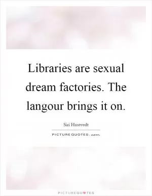 Libraries are sexual dream factories. The langour brings it on Picture Quote #1