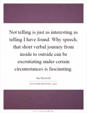 Not telling is just as interesting as telling I have found. Why speech, that short verbal journey from inside to outside can be excrutiating under certain circumstances is fascinating Picture Quote #1