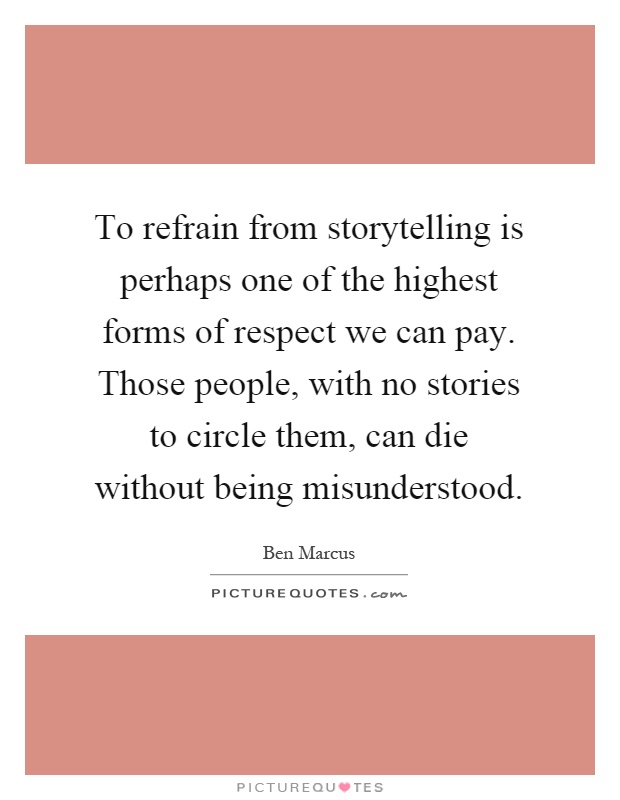 To refrain from storytelling is perhaps one of the highest forms of respect we can pay. Those people, with no stories to circle them, can die without being misunderstood Picture Quote #1