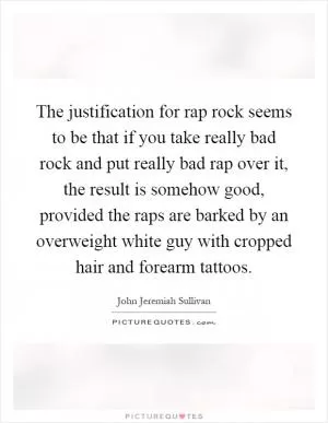 The justification for rap rock seems to be that if you take really bad rock and put really bad rap over it, the result is somehow good, provided the raps are barked by an overweight white guy with cropped hair and forearm tattoos Picture Quote #1