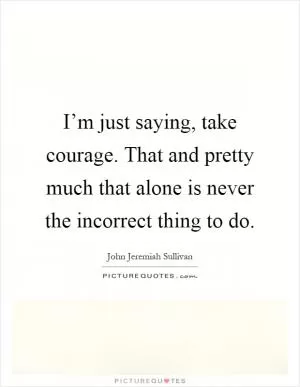 I’m just saying, take courage. That and pretty much that alone is never the incorrect thing to do Picture Quote #1