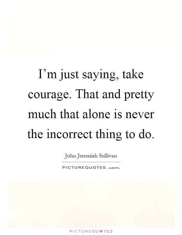 I'm just saying, take courage. That and pretty much that alone is never the incorrect thing to do Picture Quote #1