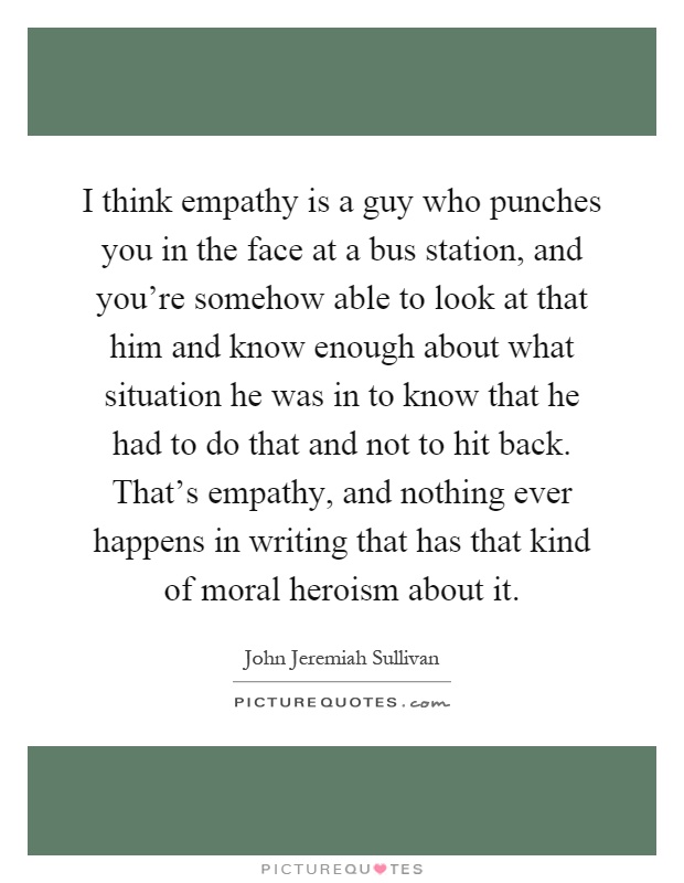 I think empathy is a guy who punches you in the face at a bus station, and you're somehow able to look at that him and know enough about what situation he was in to know that he had to do that and not to hit back. That's empathy, and nothing ever happens in writing that has that kind of moral heroism about it Picture Quote #1
