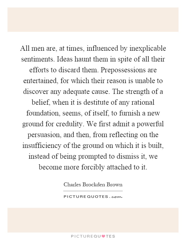All men are, at times, influenced by inexplicable sentiments. Ideas haunt them in spite of all their efforts to discard them. Prepossessions are entertained, for which their reason is unable to discover any adequate cause. The strength of a belief, when it is destitute of any rational foundation, seems, of itself, to furnish a new ground for credulity. We first admit a powerful persuasion, and then, from reflecting on the insufficiency of the ground on which it is built, instead of being prompted to dismiss it, we become more forcibly attached to it Picture Quote #1