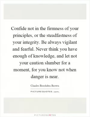 Confide not in the firmness of your principles, or the steadfastness of your integrity. Be always vigilant and fearful. Never think you have enough of knowledge, and let not your caution slumber for a moment, for you know not when danger is near Picture Quote #1