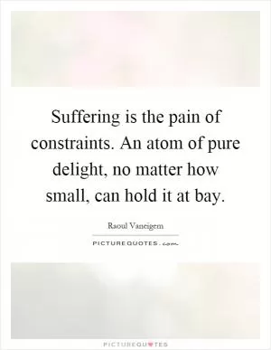 Suffering is the pain of constraints. An atom of pure delight, no matter how small, can hold it at bay Picture Quote #1