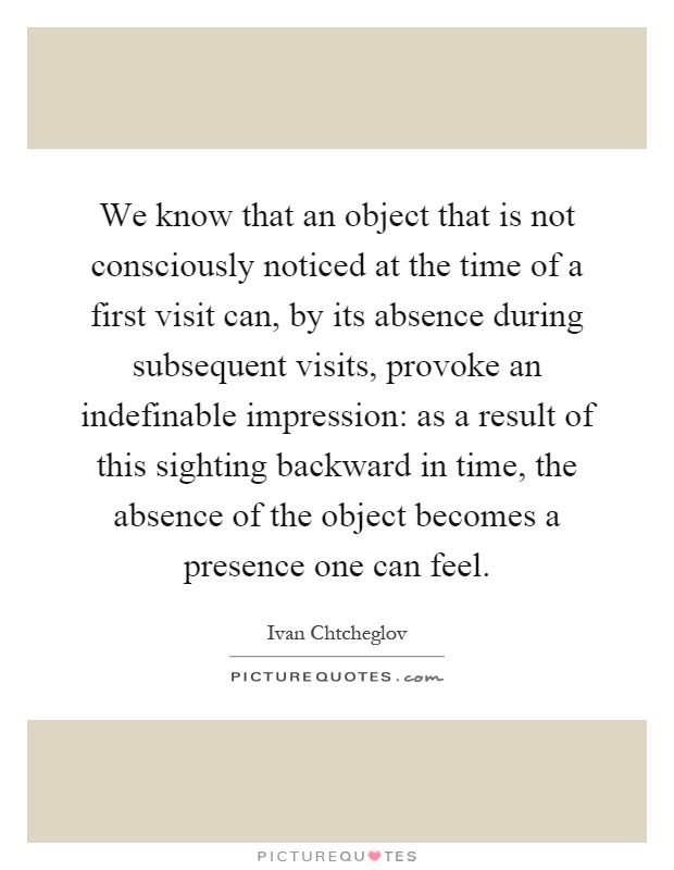 We know that an object that is not consciously noticed at the time of a first visit can, by its absence during subsequent visits, provoke an indefinable impression: as a result of this sighting backward in time, the absence of the object becomes a presence one can feel Picture Quote #1