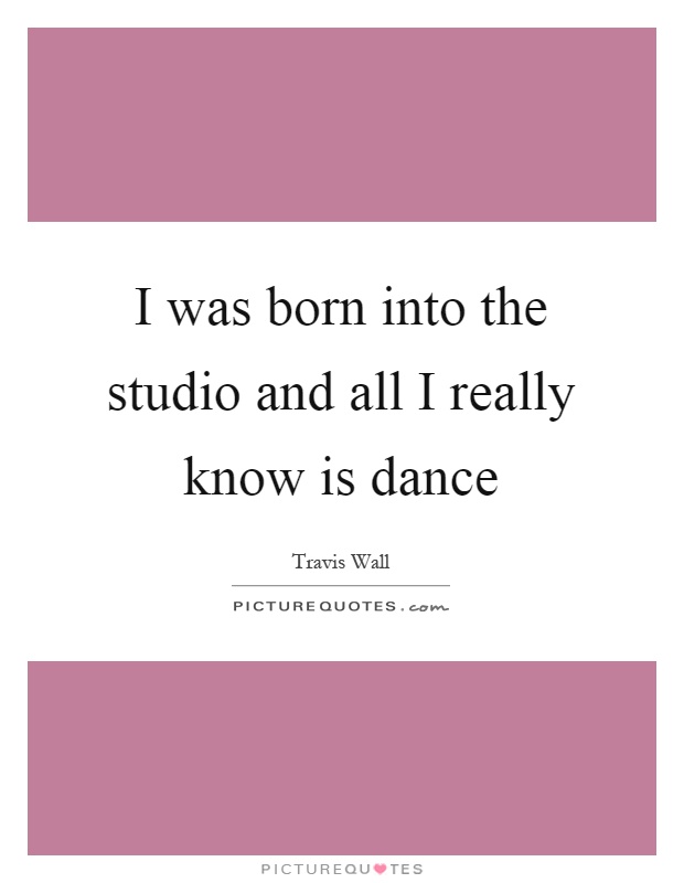 I was born into the studio and all I really know is dance Picture Quote #1