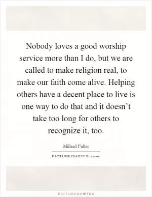 Nobody loves a good worship service more than I do, but we are called to make religion real, to make our faith come alive. Helping others have a decent place to live is one way to do that and it doesn’t take too long for others to recognize it, too Picture Quote #1