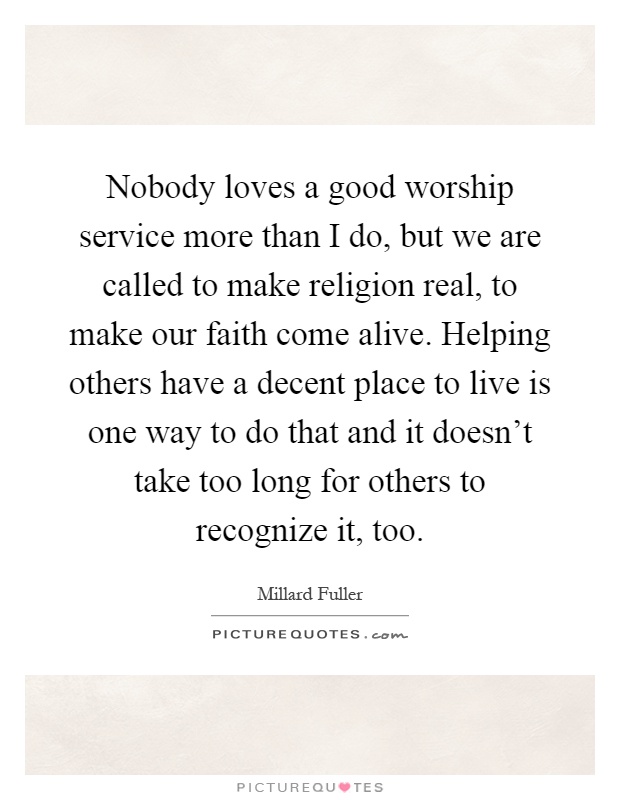 Nobody loves a good worship service more than I do, but we are called to make religion real, to make our faith come alive. Helping others have a decent place to live is one way to do that and it doesn't take too long for others to recognize it, too Picture Quote #1