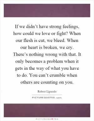 If we didn’t have strong feelings, how could we love or fight? When our flesh is cut, we bleed. When our heart is broken, we cry. There’s nothing wrong with that. It only becomes a problem when it gets in the way of what you have to do. You can’t crumble when others are counting on you Picture Quote #1