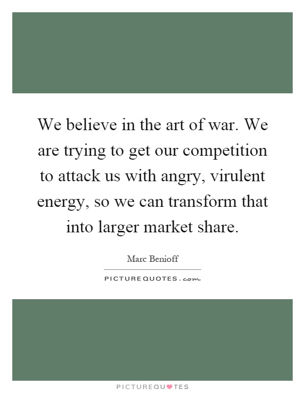 We believe in the art of war. We are trying to get our competition to attack us with angry, virulent energy, so we can transform that into larger market share Picture Quote #1