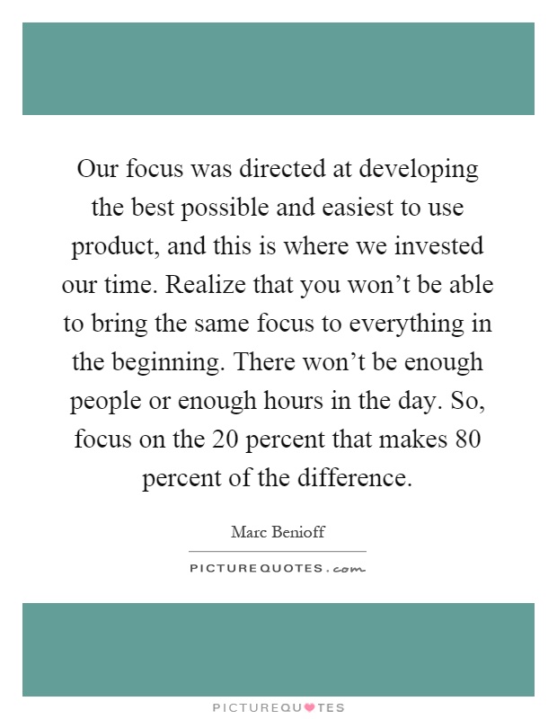 Our focus was directed at developing the best possible and easiest to use product, and this is where we invested our time. Realize that you won't be able to bring the same focus to everything in the beginning. There won't be enough people or enough hours in the day. So, focus on the 20 percent that makes 80 percent of the difference Picture Quote #1