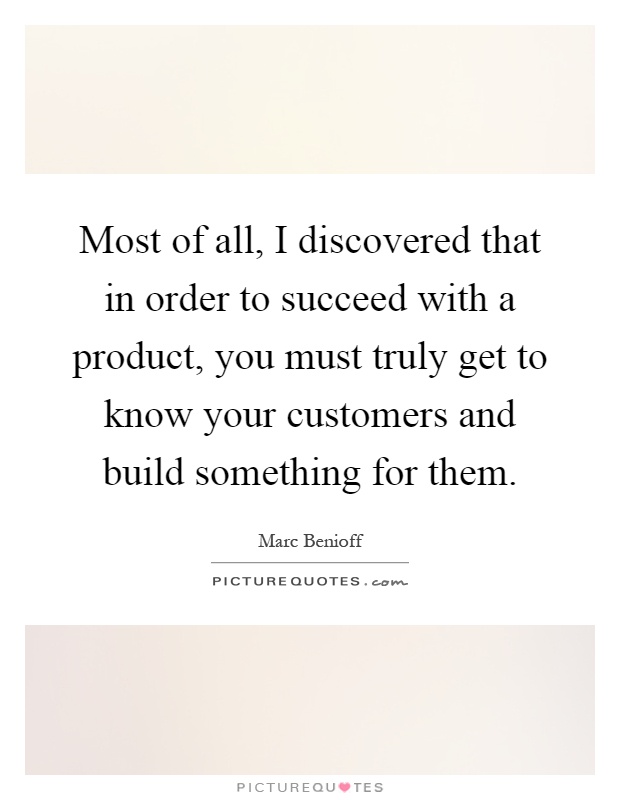 Most of all, I discovered that in order to succeed with a product, you must truly get to know your customers and build something for them Picture Quote #1