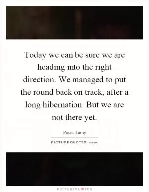 Today we can be sure we are heading into the right direction. We managed to put the round back on track, after a long hibernation. But we are not there yet Picture Quote #1