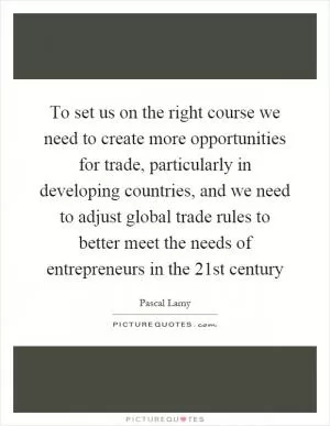 To set us on the right course we need to create more opportunities for trade, particularly in developing countries, and we need to adjust global trade rules to better meet the needs of entrepreneurs in the 21st century Picture Quote #1