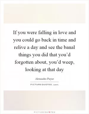 If you were falling in love and you could go back in time and relive a day and see the banal things you did that you’d forgotten about, you’d weep, looking at that day Picture Quote #1