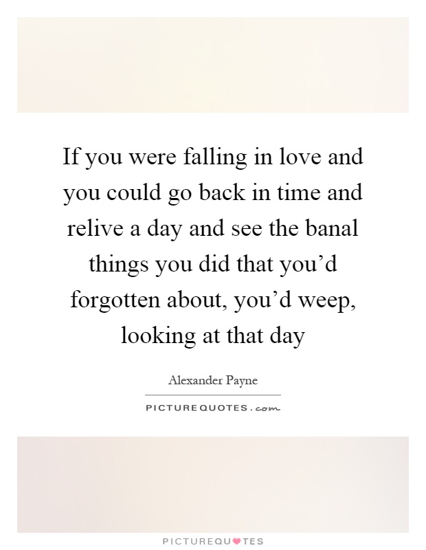 If you were falling in love and you could go back in time and relive a day and see the banal things you did that you'd forgotten about, you'd weep, looking at that day Picture Quote #1