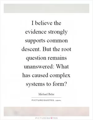 I believe the evidence strongly supports common descent. But the root question remains unanswered: What has caused complex systems to form? Picture Quote #1