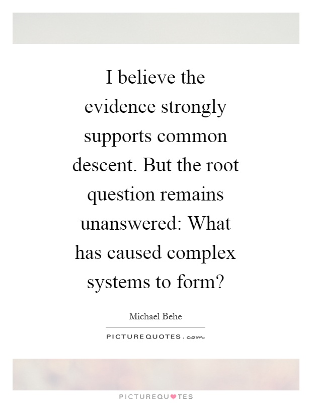 I believe the evidence strongly supports common descent. But the root question remains unanswered: What has caused complex systems to form? Picture Quote #1